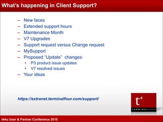 What’s happening in Client Support? New faces Extended support hours Maintenance Month V7 Upgrades  Support request versus Change request MySupport Proposed “Update”  changes: P3 product issue updates V7 resolved issues Your ideas https://extranet.terminalfour.com/support/ t44u User & Partner Conference 2010 