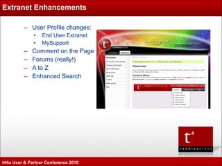 Extranet Enhancements User Profile changes: End User Extranet MySupport Comment on the Page Forums (really!) A to Z Enhanced Search t44u User & Partner Conference 2010 