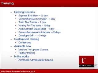 Training  Existing Courses Express End User – ½ day Comprehensive End User – 1 day  Train The Trainer – 1 day Writing For The Web – ½ day Administrator Quick Start – 1 day  Comprehensive Administrator – 2 days Developer/API – 1-3 days Customised Training On demand Available now Version 7.0 Update Course Partner training In the works Advanced Administrator Course https://extranet.terminalfour.com/training/ t44u User & Partner Conference 2010 