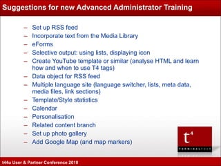 Suggestions for new Advanced Administrator Training Set up RSS feed Incorporate text from the Media Library eForms Selective output: using lists, displaying icon Create YouTube template or similar (analyse HTML and learn how and when to use T4 tags) Data object for RSS feed Multiple language site (language switcher, lists, meta data, media files, link sections) Template/Style statistics Calendar Personalisation Related content branch Set up photo gallery Add Google Map (and map markers) t44u User & Partner Conference 2010 