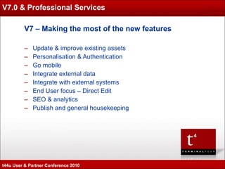 V7.0 & Professional Services V7 – Making the most of the new features  Update & improve existing assets Personalisation & Authentication Go mobile Integrate external data Integrate with external systems End User focus – Direct Edit SEO & analytics Publish and general housekeeping t44u User & Partner Conference 2010 