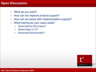 Open Discussion What do you want? How can we improve product support? How can we assist with implementation support? What training do your users need? Direct Edit for End Users? What’s New in V7? Advanced Administrator?  t44u User & Partner Conference 2010 