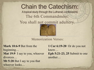 Chain the Catechism: A topical study through the Lutheran confessions The 6th Commandment:  You shall not commit adultery. Memorization Verses:   Mark 10:6-9 But from the beginning… Mat 19:9  I say to you, whoever divorces… Mt 5:28 But I say to you that whoever looks… 1 Cor 6:19-20  Or do you not know… Eph 5:21-23, 25 Submit to one another… 