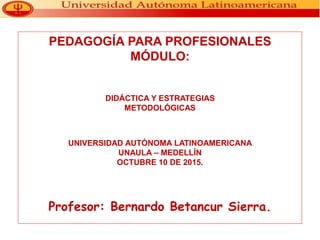 PEDAGOGÍA PARA PROFESIONALES
MÓDULO:
DIDÁCTICA Y ESTRATEGIAS
METODOLÓGICAS
UNIVERSIDAD AUTÓNOMA LATINOAMERICANA
UNAULA – MEDELLÍN
OCTUBRE 10 DE 2015.
Profesor: Bernardo Betancur Sierra.
 