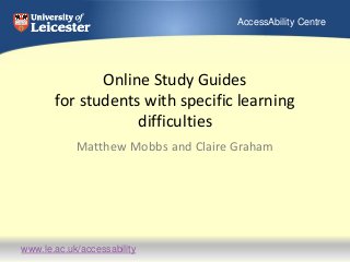 www.le.ac.uk/accessability
AccessAbility Centre
Online Study Guides
for students with specific learning
difficulties
Matthew Mobbs and Claire Graham
 