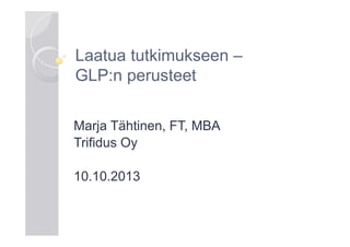 Laatua tutkimukseen –
GLP:n perusteet
Marja Tähtinen, FT, MBA
Trifidus Oy
10.10.2013

 