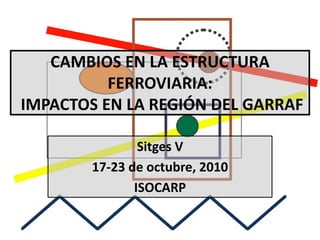 CAMBIOS EN LA ESTRUCTURA
          FERROVIARIA:
IMPACTOS EN LA REGIÓN DEL GARRAF

                Sitges V
        17-23 de octubre, 2010
               ISOCARP
 