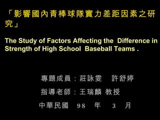 「影響國內青棒球隊實力差距因素之研究」 The Study of Factors Affecting the  Difference in Strength of High School  Baseball Teams . 專題成員：莊詠雯  許舒婷 指導老師：王瑞麟 教授 中華民國  98  年  3  月 