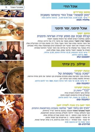 ‫51‬   ‫פסטיבל האוכל‬                                                ‫אוכל הודי‬
                                                                             ‫מושב צפרירים‬
                                     ‫“מזון לנשמה” אוכל הודי צימחוני משובח!‬
                                      ‫• שישי 00.51-00.11, שבת 00.61-00.11, בהזמנה מראש בלבד.‬
                                                                                ‫699397-5050‬


                                                      ‫אוכל תימני, זמר תימני‬
                                                                                 ‫מושב ישעי‬
                                 ‫קבלת שבת עם מופע שירה וארוחה תימנית‬
                                                ‫הפעם, במלאת 4 שנים למותה של הזמרת שושנה דאמרי.‬
                                   ‫בשארי שרה דמארי המופע מספר את סיפור חייה של הדיווה הגדולה‬
                    ‫של הזמר התימני בפרט ושל הזמר העברי בכלל, דרך תחנות בקריירה המוזיקלית שלה.‬
                      ‫שיריה העשירו את הזמר העיברי וזכו לביצועים רבים כשביצועיה שלה בלתי נשכחים.‬
                              ‫גילה בשארי, כמי שמעלה על נס שירתה את הזמר העיברי והתימני-מסורתי,‬
                                              ‫חוברת אל שושנה דאמרי בחיבור עמוק, טבעי ונפלא לאוזן.‬
                                          ‫• שישי 51.01 התכנסות, 03.01 תחילת המופע, 00.21 ארוחה.‬
                                                                              ‫כשר. בהזמנה מראש.‬
                                                                                 ‫1006223-250‬

                                                               ‫שילוב בין עדתי‬
                                                                              ‫גבעת ישעיהו‬
                                                          ‫“סוכה בכפר” משפחת טל‬
                     ‫ארוחות בוקר המציעות שפע מעדנים שמקורם בקו המחבר את תימן ומזרח אירופה.‬
                                                          ‫הארוחה מוגשת בסוכת הנוף וברחבי הגן.‬
                              ‫• ימי שישי, 03.01 עד שעה לפני כניסת השבת. כשר. רצוי לתאם מראש.‬
                                                                                 ‫7592557-050‬
                                                                              ‫גבעת ישעיהו‬
                                                                             ‫”בבר”-משק 22‬
                                                                  ‫ארוחת בוקר תימנית תוצרת הבית‬
                                                            ‫תבשילים מזרח אירופאים לשבת וחורף.‬
                                                          ‫• מ-00.21 עד חשכה, רצוי לתאם מראש.‬
                                                                                 ‫7592557-050‬

                                                        ‫חמי יואב-בין נגבה לשדה יואב‬
                          ‫"חורף חם בחמי יואב" שלושה טעמים במרחצאות החמים.‬
                                        ‫לכבוד פסטיבל האוכל תוגשנה במקום ארוחות "טריו" מיוחדות,‬
                                     ‫אשר תיכללנה במחיר ידידותי להפליא בכרטיס הכניסה למרחצאות.‬
                                         ‫ימי חמישי בערב המופע - 3 סוגי חומוס עשירים בצלחת אחת.‬
                                            ‫ימי שישי - הפתעה נעימה - 3 ואריאציות של תפוחי אדמה.‬
                              ‫ימי שבת- אוכל מסורתי - 3 מיני חמין כהילכתו, מ-3 עדות ישראל שונות.‬
                                                                   ‫האתר פתוח כל יום מהשעה 00.8‬
                                                                                   ‫0511276-80‬
 