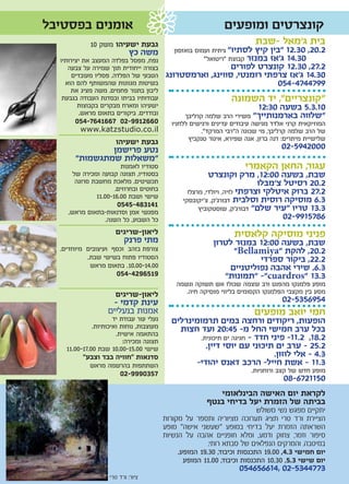 ‫אומנים בפסטיבל‬                                                ‫קונצרטים ומופעים‬
             ‫גבעת ישעיהו משק 01‬                                          ‫בית ג’מאל -שבת‬
                            ‫משה כץ‬           ‫2.02, 03.21 "בין קיץ לסתיו" גיתית ועמוס בואזסון‬
  ‫נפח, מפסל בפלדה המעצב את יצירותיו‬                     ‫03.41 ג'אז במנזר קבוצת "ריטואל"‬
     ‫בצורה ייחודית תוך שמירה על צבעה‬         ‫2.72, 03.21 קונצרט לפוריםשבת 2.72,‬
       ‫03.41 ג'אז צרפתי רומנטי, סווינג, וארמסטרונג הטבעי של הפלדה. פסליו מעובדים‬
    ‫בשיטות מגוונות שהמשותף להם הוא‬                                          ‫9974474-450‬
      ‫ליבון בתנור פחמים. משה מציג את‬
   ‫עבודותיו בביתו ובסדנת העבודה בגבעת‬                      ‫“קונצריים”, יד השמונה‬
         ‫ישעיהו ומארח מבקרים בקבוצות‬                                ‫01.3.5 בשעה 03:21‬
          ‫ובודדים. ביקורים בתאום מראש.‬    ‫"שלווה בארמנותייך” משירי הרב שלמה קרליבך‬
        ‫המוזיקאית קרני אלדד מגישה עיבודים עדינים ורגישים ללחניו 0662199-20 7661467-450‬
           ‫‪www.katzstudio.co.il‬‬                 ‫של הרב שלמה קרליבך, מי שכונה ה”רבי המרקד”.‬
                       ‫גבעת ישעיהו‬         ‫שלישיית מיתרים: דנה ברזן, אנה שפירא, איגור טנקביץ‬
               ‫נטע פרישמן‬                                                         ‫0002495-20‬
       ‫”משאלות שמתגשמות”‬
                       ‫סטודיו לאמנות‬                                 ‫עגור, החאן הקאמרי‬
      ‫בסטודיו, תצוגה קבועה ומכירה של‬                      ‫שבת, בשעה 00:21, מרק וקונצרט‬
       ‫תכשיטים. מלאכת מחשבת סרוגה‬                                          ‫2.02 רסיטל צ’מבלו‬
                     ‫בחוטים ובחרוזים.‬             ‫2.72 ברוק איטלקי וצרפתי לויה, ויולדי, מרצלו‬
              ‫שישי ושבת 00.61-00.11‬             ‫3.6 מוסיקה רוסית וסלבית דבורג’ק, צ’יקובסקי‬
                       ‫141384-5450‬                    ‫3.31 טריו "עיר שלם" דבורג’ק, שוסטקוביץ‬
    ‫מפגשי אמן וסדנאות-בתאום מראש,‬
               ‫כל השבוע, כל השנה.‬                                                 ‫6875199-20‬
                      ‫ליאון-שריגים‬                               ‫פניני מוסיקה קלאסית‬
                        ‫מתי פרנק‬                          ‫שבת, בשעה 00:21 במנזר לטרון‬
  ‫צורפת בזהב וכסף ועיצובים מיוחדים.‬                            ‫2.02, להקת “‪"Bellamiya‬‬
           ‫הסטודיו פתוח בשישי שבת,‬                                    ‫2.22, ביקור ספרדי‬
            ‫00.41-00.01. בתאום מראש‬                           ‫3.6, שירי אהבה נפוליטניים‬
                       ‫9156924-450‬                           ‫3.31 “‪“ -"cuardros‬תמונות”‬
                                              ‫מופע פלמנקו מהפנט ורב עוצמה שכולו אש תשוקה ונשמה‬
                     ‫ליאון-שריגים‬                ‫מסע בין מקצבי הפלמנקו הקסומים בליווי מוסיקה חיה.‬
                    ‫עינת קדמי -‬                                                   ‫4596535-20‬
                   ‫אמנות בנעליים‬                                        ‫חמי יואב מופעים‬
                      ‫נעלי עור עבודת יד‬     ‫הופעות, ריקודים ורחצה במים תרמומינרלים‬
              ‫מעוצבות, נוחות ואיכותיות.‬       ‫בכל ערב חמישי החל מ- 54:02 ועד חצות‬
                       ‫בהתאמה אישית.‬                ‫2.81, 2.11- פיני חדד - חגיגה ים תיכונית.‬
                          ‫תצוגה ומכירה:‬
    ‫שישי 00.51-00.01 שבת 00.71-00.11‬                  ‫2.52 - ערב ים תיכוני עם יוסי דיין.‬
          ‫סדנאות “חוויה בבד וצבע”‬                                            ‫3.4 - אלי לוזון.‬
            ‫השתתפות בהרשמה מראש‬                   ‫3.11 - אשת חייל- הרכב דאנס יהודי-‬
                        ‫7530999-20‬                                     ‫מופע חדש של קצב ורוחניות.‬
                                                                                  ‫0511276-80‬
                                                           ‫לקראת יום האישה הבינלאומי‬
                                                        ‫בביתה של הזמרת יעל בדיחי בנטף‬
                                                                          ‫יתקיים מפגש נשי משולש‬
                                          ‫הציירת ורד טרי תציג תערוכה מציוריה ותספר על מקורות‬
                                          ‫השראתה הזמרת יעל בדיחי במופע "שעשני אישה" מופע‬
                                          ‫סיפור וזמר, צחוק ודמע, ומלא חופניים אהבה על הנשיות‬
                                                         ‫במיטבה. והמרקים הנפלאים של סבתא רותי.‬
                                               ‫יום חמישי 3.4, 00.91 התכנסות וכיבוד, 03.91 המופע.‬
                                                 ‫יום שישי 3.5, 03.01 התכנסות וכיבוד, 00.11 המופע‬
                                                                   ‫3774435-20 ,416656450‬
                    ‫ציור: ורד טרי‬
 