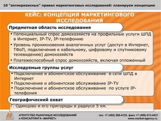 КЕЙС: КОНЦЕПЦИЯ МАРКЕТИНГОВОГО  ИССЛЕДОВАНИЯ  Потенциальный спрос домохозяйств на профильные услуги  ШПД в Интернет,  IP-TV, IP- телефонию Уровень проникновения аналогичных услуг (доступ в Интернет,  ТФоП, подключение к кабельному, цифровому и спутниковому телевидению)  домохозяйств Платежеспособный спрос домохозяйств, включая отложенный Предметная область исследования Подключение и абонентское обслуживание  в сети ШПД в Интернет  Подключение и абонентское обслуживание  IP-TV Подключение и абонентское обслуживание  по услуге  IP- телефония 10 &quot;антикризисных&quot; правил маркетинговых исследований: планируем концепцию АГЕНТСТВО РЫНОЧНЫХ ИССЛЕДОВАНИЙ и КОНСАЛТИНГА «МАРКЕТ» тел.  +7 (495) 506-4125 ,   факс  +7  (496) 613-4431   www.market-agency.ru  Исследуемые группы услуг Г. Одинцово и его пригороды в радиусе 5 км. Географический охват 