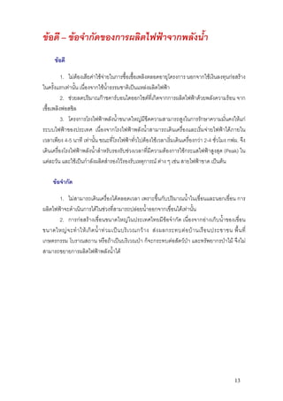 ขอดี – ขอจํากัดของการผลิตไฟฟาจากพลังน้ํา
      ขอดี

          1. ไมตองเสียคาใชจายในการซื้อเชื้อเพลิงตลอดอายุโครงการ นอกจากใชเงินลงทุนกอสราง
ในครั้งแรกเทานั้น เนื่องจากใชน้ําธรรมชาติเปนแหลงผลิตไฟฟา
          2. ชวยลดปริมาณกาชคารบอนไดออกไซดที่เกิดจากการผลิตไฟฟาดวยพลังความรอน จาก
เชื้อเพลิงฟอสซิล
          3. โครงการโรงไฟฟาพลังน้ําขนาดใหญมีขีดความสามารถสูงในการรักษาความมั่นคงใหแก
ระบบไฟฟาของประเทศ เนื่องจากโรงไฟฟาพลังน้ําสามารถเดินเครื่องและเริ่มจายไฟฟาไดภายใน
เวลาเพียง 4-5 นาที เทานั้น ขณะที่โรงไฟฟาทั่วไปตองใชเวลาเริ่มเดินเครื่องกวา 2-4 ชั่วโมง กฟผ. จึง
เดินเครื่องโรงไฟฟาพลังน้ําสําหรับรองรับชวงเวลาที่มีความตองการใชกระแสไฟฟาสูงสุด (Peak) ใน
แตละวัน และใชเปนกําลังผลิตสํารองไวรองรับเหตุการณ ตาง ๆ เชน สายไฟฟาขาด เปนตน

     ขอจํากัด

       1. ไมสามารถเดินเครื่องไดตลอดเวลา เพราะขึ้นกับปริมาณน้ําในเขื่อนและนอกเขื่อน การ
ผลิตไฟฟาจะดําเนินการไดในชวงที่สามารถปลอยน้ําออกจากเขื่อนไดเทานั้น
       2. การกอสรางเขื่อนขนาดใหญในประเทศไทยมีขอจํากัด เนื่องจากอางเก็บน้ําของเขื่อน
ขนาดใหญ จ ะทํ า ให เ กิ ด น้ํ า ท ว มเป น บริ เ วณกว า ง ส ง ผลกระทบต อ บ า นเรื อ นประชาชน พื้ น ที่
เกษตรกรรม โบราณสถาน หรือถาเปนบริเวณปา ก็จะกระทบตอสัตวปา และทรัพยากรปาไม จึงไม
สามารถขยายการผลิตไฟฟาพลังน้ําได




                                                                                                       13
 