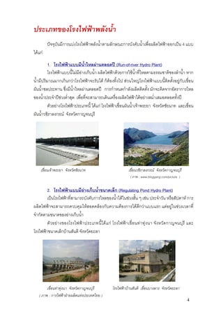 ประเภทของโรงไฟฟาพลังน้ํา
         ปจจุบันมีการแบงโรงไฟฟาพลังน้ําตามลักษณะการบังคับน้ําเพื่อผลิตไฟฟาออกเปน 4 แบบ
ไดแก

          1. โรงไฟฟาแบบมีน้ําไหลผานตลอดป (Run-of-river Hydro Plant)
          โรงไฟฟาแบบนี้ไมมีอางเก็บน้ํา ผลิตไฟฟาดวยการใชน้ําที่ไหลตามธรรมชาติของลําน้ํา หาก
น้ํามีปริมาณมากเกินกวาโรงไฟฟาจะรับได ก็ตองทิ้งไป สวนใหญโรงไฟฟาแบบนี้ติดตั้งอยูกับเขื่อน
ผันน้ําชลประทาน ซึ่งมีน้ําไหลผานตลอดป การกําหนดกําลังผลิตติดตั้ง มักจะคิดจากอัตราการไหล
ของน้ําประจําปชวงต่ําสุด เพื่อที่จะสามารถเดินเครื่องผลิตไฟฟาไดอยางสม่ําเสมอตลอดทั้งป
          ตัวอยางโรงไฟฟาประเภทนี้ ไดแก โรงไฟฟาเขื่อนผันน้ําเจาพระยา จังหวัดชัยนาท และเขื่อน
ผันน้ําวชิราลงกรณ จังหวัดกาญจนบุรี




    เขื่อนเจาพระยา จังหวัดชัยนาท                             เขื่อนวชิราลงกรณ จังหวัดกาญจนบุรี
                                                               ( ภาพ : www.bloggang.com/picture )


        2. โรงไฟฟาแบบมีอางเก็บน้ําขนาดเล็ก (Regulating Pond Hydro Plant)
        เปนโรงไฟฟาที่สามารถบังคับการไหลของน้ําไดในชวงสั้น ๆ เชน ประจําวัน หรือสัปดาห การ
ผลิตไฟฟาจะสามารถควบคุมใหสอดคลองกับความตองการไดดีกวาแบบแรก แตอยูในชวงเวลาที่
จํากัดตามขนาดของอางเก็บน้ํา
        ตั ว อย า งของโรงไฟฟา ประเภทนี้ ได แ ก โรงไฟฟ า เขื่ อนท า ทุ ง นา จัง หวั ด กาญจนบุรี และ
โรงไฟฟาขนาดเล็กบานสันติ จังหวัดยะลา




        เขื่อนทาทุงนา จังหวัดกาญจนบุรี            โรงไฟฟาบานสันติ เขื่อนบางลาง จังหวัดยะลา
   ( ภาพ : การไฟฟาฝายผลิตแหงประเทศไทย )
                                                                                                    4
 