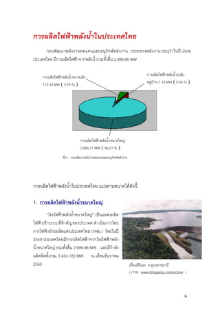 การผลิตไฟฟาพลังน้ําในประเทศไทย
      กรมพั ฒ นาพลั ง งานทดแทนและอนุรัก ษพ ลั ง งาน กระทรวงพลั ง งาน ระบุ ว า ในป 2549
ประเทศไทย มีการผลิตไฟฟาจากพลังน้ํารวมทั้งสิ้น 2,999.86 MW

     การผลิตไฟฟาพลังน้ําขนาดเล็ก                                           การผลิตไฟฟาพลังน้ําระดับ
     112.43 MW ( 3.75 % )                                                   หมูบาน 1.16 MW ( 0.04 % )




                             การผลิตไฟฟาพลังน้ําขนาดใหญ
                             2,886.27 MW ( 96.21 % )
                 ที่มา : กรมพัฒนาพลังงานทดแทนและอนุรักษพลังงาน




การผลิตไฟฟาพลังน้ําในประเทศไทย แบงตามขนาดไดดังนี้

1. การผลิตไฟฟาพลังน้ําขนาดใหญ
        “โรงไฟฟาพลังน้ําขนาดใหญ” เปนแหลงผลิต
ไฟฟาเขาระบบที่สําคัญของประเทศ ดําเนินการโดย
การไฟฟาฝายผลิตแหงประเทศไทย (กฟผ.) โดยในป
2549 ประเทศไทยมีการผลิตไฟฟาจากโรงไฟฟาพลัง
น้ําขนาดใหญ รวมทั้งสิ้น 2,999.86 MW และมีกําลัง
ผลิตติดตั้งรวม 3,424.180 MW ณ เดือนธันวาคม
2550                                                              เขื่อนสิรินธร จ.อุบลราชธานี
                                                                  ( ภาพ : www.bloggang.com/picture )



                                                                                                   6
 