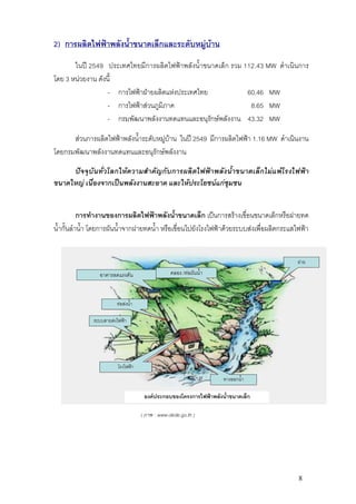 2) การผลิตไฟฟาพลังน้ําขนาดเล็กและระดับหมูบาน
       ในป 2549 ประเทศไทยมีการผลิตไฟฟาพลังน้ําขนาดเล็ก รวม 112.43 MW ดําเนินการ
โดย 3 หนวยงาน ดังนี้
                  - การไฟฟาฝายผลิตแหงประเทศไทย             60.46 MW
                  - การไฟฟาสวนภูมิภาค                        8.65 MW
                  - กรมพัฒนาพลังงานทดแทนและอนุรักษพลังงาน 43.32 MW

      สวนการผลิตไฟฟาพลังน้ําระดับหมูบาน ในป 2549 มีการผลิตไฟฟา 1.16 MW ดําเนินงาน
โดยกรมพัฒนาพลังงานทดแทนและอนุรักษพลังงาน

     ปจจุบันทั่วโลกใหความสําคัญกับการผลิตไฟฟาพลังน้ําขนาดเล็กไมแพโรงไฟฟา
ขนาดใหญ เนื่องจากเปนพลังงานสะอาด และใหประโยชนแกชุมชน


           การทํางานของการผลิตไฟฟาพลังน้ําขนาดเล็ก เปนการสรางเขื่อนขนาดเล็กหรือฝายทด
น้ํากั้นลําน้ํา โดยการผันน้ําจากฝายทดน้ํา หรือเขื่อนไปยังโรงไฟฟาดวยระบบสงเพื่อผลิตกระแสไฟฟา


                                                                                          ฝาย
                 อาคารลดแรงดัน                    คลอง /ทอผันน้ํา



                        ทอสงน้ํา

              ระบบสายสงไฟฟา




                         โรงไฟฟา
                                                                     ทางออกน้ํา

                                      องคประกอบของโครงการไฟฟาพลังน้ําขนาดเล็ก

                                     ( ภาพ : www.dede.go.th )




                                                                                           8
 