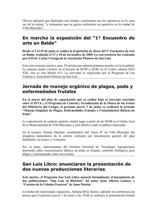 Olivero adelantó que finalizado este trabajo, continuarán con los operativos en la zona
sur de la ciudad, “y estimamos que en agosto realicemos un operativo en la ciudad de
Villa Mercedes”.


En marcha la exposición del “1° Encuentro de
arte en Balde”
Desde el 1 al 19 de junio se realiza la Exposición de obras del 1° Encuentro de arte
en Balde, realizado el 17 y 18 de noviembre de 2009. La convocatoria fue realizada
por el Prof. Carlos Urteaga de la Asociación Pintores de San Luis.

Esta convocatoria reunió a unos 30 artistas que además pintaron murales en la localidad.
La muestra puede visitarse en el horario de 08:00 a 20:00, en el Centro cultural BAS
XXI, sito en San Martín 611. La actividad es organizada por el Programa de Las
Culturas y Asociación Pintores de San Luis


Jornada de manejo orgánico de plagas, poda y
enfermedades frutales
En el marco del plan de capacitación que se realiza bajo el convenio suscripto
entre el INTA y el Programa de Control y Erradicación de la Mosca de los Frutos
del Ministerio del Campo, el próximo jueves 3 de junio, se realizará la jornada
“Manejo Orgánico de Plagas, Enfermedades Frutales y Conocimientos Básicos de
Poda”.

La capacitación de carácter gratuito, tendrá lugar a partir de las 09:00 en el Salón Azul
de la Municipalidad de Villa Mercedes y será abierto a todo el público interesado.

En la ocasión, Natalia Sánchez, coordinadora del ‘Oasis D’ de Villa Mercedes del
programa dependiente de la cartera, realizará una presentación general del plan
detallando, su avance y evolución.

Por su parte, representantes del Instituto Nacional de Tecnología Agropecuaria
disertarán sobre conocimientos básicos de poda en frutales, controles biológicos para
plagas y enfermedades entre otros temas.


San Luis Libro: anunciaron la presentación de
dos nuevas producciones literarias
Este martes, el Programa San Luis Libro anunció formalmente el lanzamiento de
dos publicaciones: “San Luis en Bicicleta” del autor Juan Alberto Galmes, y
“Cuentos de la Colonia Francesa” de Juan Martín.

La titular del mencionado organismo, Adriana Ortiz Suárez, adelantó en conferencia de
prensa que el próximo jueves 3 de junio a las 19:00 se realizará la presentación formal
 