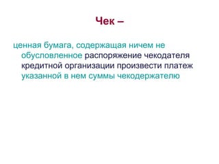 Чек – ценная бумага, содержащая ничем не обусловленное  распоряжение чекодателя кредитной организации произвести платеж  указанной в нем суммы чекодержателю 