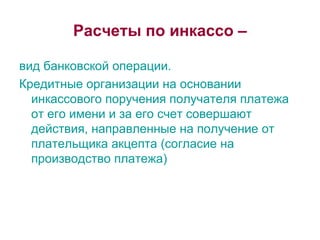 Расчеты по инкассо – вид банковской операции.  Кредитные организации на основании инкассового поручения получателя платежа  от его имени и за его счет совершают действия, направленные на получение от плательщика акцепта (согласие на производство платежа) 