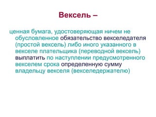 Вексель – ценная бумага, удостоверяющая ничем не обусловленное  обязательство векселедателя  (простой вексель) либо иного указанного в векселе плательщика (переводной вексель)  выплатить  по наступлении предусмотренного векселем срока  определенную сумму  владельцу векселя (векселедержателю) 
