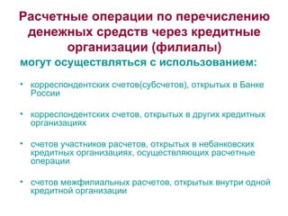 Расчетные операции по перечислению денежных средств через кредитные организации (филиалы) могут осуществляться с использованием: корреспондентских счетов(субсчетов), открытых в Банке России корреспондентских счетов, открытых в других кредитных организациях счетов участников расчетов, открытых в небанковских кредитных организациях, осуществляющих расчетные операции счетов межфилиальных расчетов, открытых внутри одной кредитной организации 