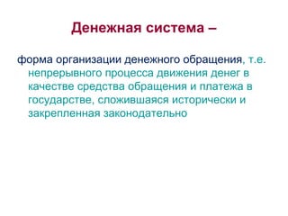 Денежная система – форма организации денежного обращения , т.е. непрерывного процесса движения денег в качестве средства обращения и платежа в государстве, сложившаяся исторически и закрепленная законодательно 
