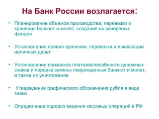 На Банк России возлагается : Планирование объемов производства, перевозки и  хранения банкнот и монет, создание их резервных фондов Установление правил хранения, перевозки и инкассации наличных денег Установление признаков платежеспособности денежных знаков и порядка замены поврежденных банкнот и монет, а также их уничтожение Утверждение графического обозначения рубля в виде знака Определение порядка ведения кассовых операций в РФ  