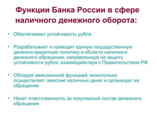 Функции Банка России в сфере наличного денежного оборота:   Обеспечивает устойчивость рубля Разрабатывает и проводит единую государственную денежно-кредитную политику в области наличного денежного обращения, направленную на защиту устойчивости рубля, взаимодействуя с Правительством РФ Обладая эмиссионной функцией, монопольно осуществляет эмиссию наличных денег и организует их обращение Несет ответственность за покупюрный состав денежного обращения 