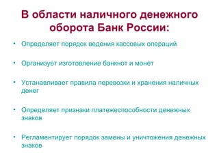 В области наличного денежного оборота Банк России: Определяет порядок ведения кассовых операций Организует изготовление банкнот и монет Устанавливает правила перевозки и хранения наличных денег Определяет признаки платежеспособности денежных знаков Регламентирует порядок замены и уничтожения денежных знаков  