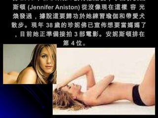 自 2005 年和布萊德 . 彼特離婚後，珍妮佛安妮斯頓 (Jennifer Aniston) 從沒像現在這樣 容 光煥發過，據說這要歸功於她練習瑜伽和帶愛犬散步。現年 38 歲的珍妮佛已宣佈想要當媽媽了，目前她正準備接拍 3 部電影。安妮斯頓排在第 4 位 。                                                                                 