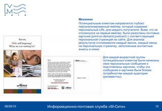 Механика Потенциальным клиентам направлялся глубоко персонализированный мейлер, который содержал персональный URL для каждого получателя. Всем, кто не откликнулся на первый мейлер, были разосланы почтовые карточки (print-on-demand postcard) с соответствующей персональной страницей на сайте. Для анализа результатов отслеживался каждый звонок, каждый заход на персональную страничку, заполненные контактные анкеты и клики.  Для каждой возрастной группы  потенциальных клиентов были написаны  свои персональные сообщения и  подготовлены картинки, чтобы эти  сообщения и картинки были близки  потребностям каждой аудитории  (релевантны).  