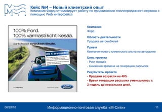 Кейс №4 – Новый клиентский опыт Компания Форд оптимизирует работу по продвижению послепродажного сервиса с помощью  Web  интерфейса   Компания Форд Область деятельности Продажа автомобилей Проект Кампания нового клиентского опыта на авторынке  Цель проекта - Рост продаж - Снижение времени на генерацию рассылок Результаты проекта - Продажи возрасли на 40% - Время генерации рассылки уменьшилось с  2 недель до нескольких дней. 