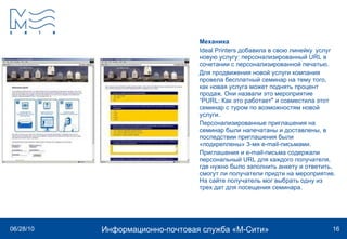 Механика Ideal Printers  добавила в свою линейку  услуг новую услугу: персонализированный  URL  в сочетании с персонализированной печатью.  Для продвижения новой услуги компания провела бесплатный семинар на тему того, как новая услуга может поднять процент продаж. Они назвали это мероприятие  “ PURL : Как это работает" и совместила этот семинар с туром по возможностям новой услуги. Персонализированные приглашения на семинар были напечатаны и доставлены, в последствии приглашения были «подкреплены» 3-мя  e - mail -письмами. Приглашения и e-mail-письма содержали персональный  URL  для каждого получателя, где нужно было заполнить анкету и ответить, смогут ли получатели придти на мероприятие. На сайте получатель мог выбрать одну из трех дат для посещения семинара.  