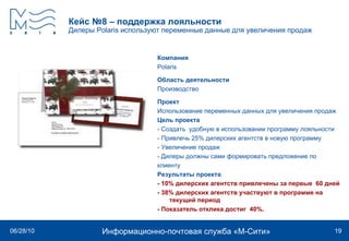 Кейс №8 – поддержка лояльности Дилеры  Polaris  используют переменные данные для увеличения продаж   Компания Polaris   Область деятельности Производство Проект Использование переменных данных для увеличения продаж  Цель проекта - Создать  удобную в использовании программу лояльности - Привлечь 25% дилерских агентств в новую программу  - Увеличение продаж - Дилеры должны сами формировать предложение по  клиенту Результаты проекта - 10% дилерских агентств привлечены за первые  60 дней - 38% дилерских агентств участвуют в программе на текущий период - Показатель отклика достиг  40%. 