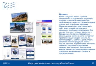 Механика Polaris  запускает проект «тройное отправление». Каждый новый покупатель получает 3 почтовых сообщения: при первой покупке, через год с момента первой покупки и на Новогодние праздники. Маркетинговым агентством создан web-сайт, через который дилеры могут заказывать необходимую продукцию. Все данные по клиенту и заказу заносятся в базу данных. На основе проведённых заказов, дилер прямо на сайте составляет предложение для каждого клиента. На сайте подобраны шаблоны для быстроты действий: новинки продукции, тексты письма, картинки. Маркетинговое агентство скачивает созданные предложения, печатает их и рассылает по адресатам. Каждое письмо персонализировано именем покупателя, информацией о дилере и подписью дилера. 