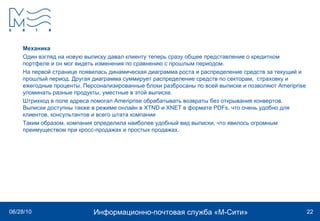 Механика Один взгляд на новую выписку давал клиенту теперь сразу общее представление о кредитном портфеле и он мог видеть изменения по сравнению с прошлым периодом.  На первой странице появилась динамическая диаграмма роста и распределение средств за текущий и прошлый период. Другая диаграмма суммирует распределение средств по секторам,  страховку и ежегодные проценты. Персонализированные блоки разбросаны по всей выписке и позволяют Ameriprise упоминать разные продукты, уместные в этой выписке. Штрихкод в поле адреса помогал Ameriprise обрабатывать возвраты без открывания конвертов.  Выписки доступны также в режиме онлайн в XTND и XNET в формате PDFs, что очень удобно для клиентов, консультантов и всего штата компании Таким образом, компания определила наиболее удобный вид выписки, что явилось огромным преимуществом при кросс-продажах и простых продажах. 