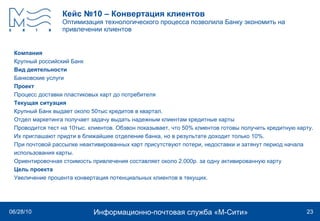 Кейс №10 – Конвертация клиентов Оптимизация технологического процесса позволила Банку экономить на привлечении клиентов Компания Крупный российский Банк  Вид деятельности Банковские услуги Проект Процесс доставки пластиковых карт до потребителя  Текущая ситуация Крупный Банк выдает около 50тыс кредитов в квартал.  Отдел маркетинга получает задачу выдать надежным клиентам кредитные карты Проводится тест на 10тыс. клиентов. Обзвон показывает, что 50% клиентов готовы получить кредитную карту.  Их приглашают придти в ближайшее отделение банка, но в результате доходит только 10%.  При почтовой рассылке неактивированных карт присутствуют потери, недоставки и затянут период начала использования карты. Ориентировочная стоимость привлечения составляет около 2.000р. за одну активированную карту Цель проекта Увеличение процента конвертация потенциальных клиентов в текущих. 