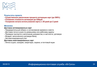 Результаты проекта - Существенное увеличение процента активации карт (до 500%) - Снижение стоимости активации до 536руб Ускорение начала использования карты с 20 дней до 2 дней Механика Доставка активированных карт - Предварительный обзвон и согласование времени и места - Доставка лично в руки по домашнему или рабочему адресу - Проверка паспорта и заполнение документов, в частности, договора - Возврат заполненного договора банку - Автоматизированный учет Доставка неактивированных карт - Лично в руки, соседям, секретарю, охране, в почтовый ящик 
