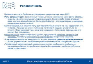 Релевантность Выдержка из отчета  Caslon  по исследованию уровня отклика, июнь 2007: Роль релевантности . Увеличенный уровень отклика не появится магическим образом, когда вы начнете использовать персонализацию. Сама по себе персонализация даже не очень важный фактор. Критический фактор – это предложение и  насколько оно релевантно  получателю.  Если потенциальный заказчик получает маркетинговый контакт и в нем содержится что-то такое, что заказчик хочет, и именно в тот момент, когда он это хочет, то он ответит. В противном случае, он ничего не сделает. Нет никакой разницы, как этот контакт был произведен.  Персонализация  дает возможность сделать предложение  наиболее релевантным способом , поскольку  соотносится с потребностями  конкретного заказчика.  Эта концепция находится в сердце того, что мы называем  релевантным маркетингом . Более формально мы определяем релевантный маркетинг следующим образом: Релевантный маркетинговый контакт состоит из сообщения о продукте, в котором нуждается потребитель, причем доставленное, когда потребитель готов получить его. 