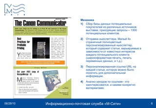Механика 1)   Сбор базы данных потенциальных покупателей из различных источников: выставки, приходящие запросы – 1300 потенциальных клиентов. 2)   Отправка ньюслеттера. Малый 4х страничный полноцветный персонализированный ньюслеттер, который содержал статьи, варьируемые в зависимости от известных интересов каждого потенциального клиента (широкоформатная печать, печать переменных данных, и т.д.).  3)   Персонализированная ссылка  URL  на каждой статье, которую можно было посетить для дополнительной информации.  4)   Анализ заходов по ссылкам - кто заинтересовался, и какими конкретно материалами.  