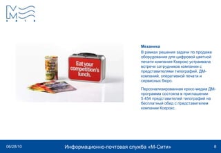 Механика В рамках решения задачи по продаже оборудования для цифровой цветной печати компания Ксерокс устраивала встречи сотрудников компании с представителями типографий, ДМ-компаний, оперативной печати и сервисных бюро. Персонализированная кросс-медиа ДМ-программа состояла в приглашении 5 454 представителей типографий на бесплатный обед с представителем компании Ксерокс. 