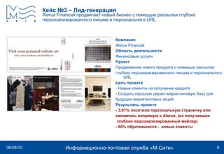 Кейс №3 – Лид-генерация Alerus Financial  продвигает новый бизнес с помощью рассылки глубоко персонализированного письма и персонального  URL   Компания Alerus Financial   Область деятельности Финансовые услуги Проект Продвижение нового продукта с помощью рассылки глубоко персонализированного письма и персонального  URL   Цель проекта - Новые клиенты на получение кредита - Создать хорошую директ-маркетинговую базу для будущих маркетинговых акций. Результаты проекта - 3,67% посетили персональную страничку или  связались напрямую с Alerus, (из получивших глубоко персонализированный мейлер) - 60% обратившихся -  новые клиенты 