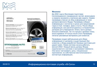 Механика До 2002 года в Финляндии подготовка послепродажного продвижения частей, аксессуаров и сервиса занимала у компании две недели. Сервис провайдер отвечал за сбор информации от всех дилеров финского Форда. Провайдер собирал информацию о контактах и ценах для предложений через e-mail, телефон, факс и почту. После сбора информации, все распечатывалось и отправлялось дилерам для утверждения. Очень часто дилеры вносили изменения, так что процесс занимал очень много времени. И только после этого Провайдер печатал рекламные материалы для клиентов. Провайдер создал веб-решение для сбора информации от дилеров и существующих баз клиентов, а Форд разработал базовые заготовки для директ-мейл. Новая система начала работать весной 2002г. Каждый месяц дилеры Форда подключаются к системе и настраивают мейлинги. Они могут настраивать цены, специальные приложения, их собственное местоположение и контактную информацию.  