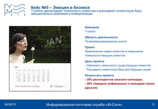Кейс №5 – Эмоции в бизнесе T-online  увеличивает лояльность клиентов и расширяет клиентскую базу, эмоционально вовлекая в коммуникации Компания T - online   Область деятельности Телекоммуникационные услуги Проект Привлечение новых клиентов и повышение лояльности текущих клиентов  Цель проекта - Увеличить лояльность существующих клиентов - Расширить клиентскую базу для будущих акций Результаты проекта - 36% респондентов заказали календарь.  - 48% передали информацию о календаре своим  друзьям.   