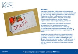 Механика Компания разослала клиентам и потенциальным клиентам персонализированные е-мейлы со ссылкой на сайт, где они могли бы заказать себе календарь. Получателям было необходимо проверить их домашние адреса, чтобы получить календарь. Полученная информация автоматически пересылалась сервис провайдеру для печати. Клиенты и потенциальные клиенты получили календарь с 12-ю высококачественными полноцветными изображениями. Календарь сопровождался персонализированным письмом с описанием выгод для клиентов и видов сервиса  T-online.  Через одну неделю после получения календаря, каждый контакт получил е-мейл с предложением отправить календарь своим друзьям через сайт. Друзья были направлены на другой веб-сайт, где их спрашивали имя и адрес. И снова, каждый новый контакт получил календарь с сопроводительным письмом. 