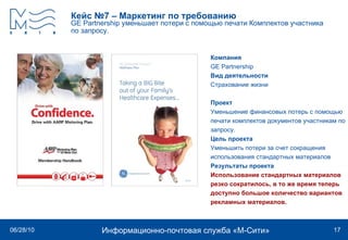 Кейс №7 – Маркетинг по требованию GE Partnership   уменьшает потери с помощью печати Комплектов участника по запросу.   Компания GE Partnership   Вид деятельности Страхование жизни Проект Уменьшение финансовых потерь с помощью печати комплектов документов участникам по запросу.  Цель проекта Уменьшить потери за счет сокращения использования стандартных материалов Результаты проекта Использование стандартных материалов резко сократилось, в то же время теперь доступно большое количество вариантов рекламных материалов.   