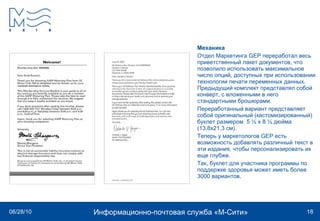 Механика Отдел Маркетинга GEP переработал весь приветственный пакет документов, что позволило использовать максимальное число опций, доступных при использовании технологии печати переменных данных. Предыдущий комплект представлял собой конверт, с вложенными в него стандартными брошюрами.  Переработанный вариант представляет собой оригинальный (кастомизированный) буклет размером  5 ½ х 8 ½ дюйма (13,8х21,3 см).  Теперь у маркетологов GEP есть возможность добавлять различный текст в эти издания, чтобы персонализировать их еще глубже.  Так, буклет для участника программы по поддержке здоровья может иметь более 3000 вариантов.  