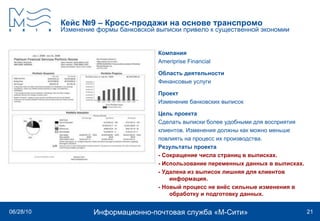 Кейс №9 – Кросс-продажи на основе транспромо Изменение формы банковской выписки привело к существенной экономии Компания Ameriprise Financial   Область деятельности Финансовые услуги Проект Изменение банковских выписок  Цель проекта Сделать выписки более удобными для восприятия клиентов. Изменения должны как можно меньше повлиять на процесс их производства. Результаты проекта - Сокращение числа страниц в выписках.  - Использование переменных данных в выписках.  - Удалена из выписок лишняя для клиентов информация.  - Новый процесс не внёс сильные изменения в обработку и подготовку данных. 