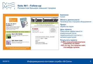 Кейс №1  - Follow - up Релевантная брошюра повышает продажи Компания Canon   Область деятельности Производство и продажа оборудования Проект обработка лидов Цель проекта Повышение эффективности коммуникаций после  первоначального контакта с  целевой аудиторией Результаты проекта - 5,48% получателей посетили страничку на сайте - 93% из тех, кто посетил сайт, что-нибудь купили.  
