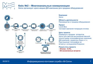 Кейс №2 – Многоканальные коммуникации Xerox  организует кросс-медиа ДМ-кампанию для продажи оборудования   Компания  Xerox Область деятельности Производство и продажа оборудования Проект  Lunch - Box  тестовая кампания генерации отклика Цель проекта Развернуть продажи  аппаратов Xerox для цветной высококачественной печати среди полиграфических компаний,  ДМ-компаний, сервисных бюро и т.п.  Приглашение типографов на  встречу с сотрудником Ксерокса Результаты проекта - Отклик - 6.5%,  - 64 назначенных встречи 