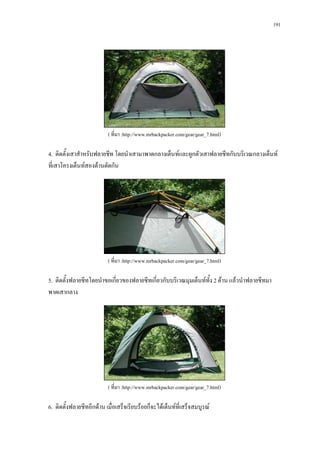 191




                          ( ที่มา :http://www.mrbackpacker.com/gear/gear_7.html)

4. ติดตั้งเสาสําหรับฟลายชีท โดยนําเสามาพาดกลางเต็นทและผูกตัวเสาฟลายชีทกับบริเวณกลางเต็นท
ที่เสาโครงเต็นทสองดานตัดกัน




                          ( ที่มา :http://www.mrbackpacker.com/gear/gear_7.html)

5. ติดตั้งฟลายชีทโดยนําขอเกี่ยวของฟลายชีทเกี่ยวกับบริเวณมุมเต็นททง 2 ดาน แลวนําฟลายชีทมา
                                                                  ั้
พาดเสากลาง




                          ( ที่มา :http://www.mrbackpacker.com/gear/gear_7.html)

6. ติดตั้งฟลายชีทอีกดาน เมื่อเสร็จเรียบรอยก็จะไดเต็นทที่เสร็จสมบูรณ
 